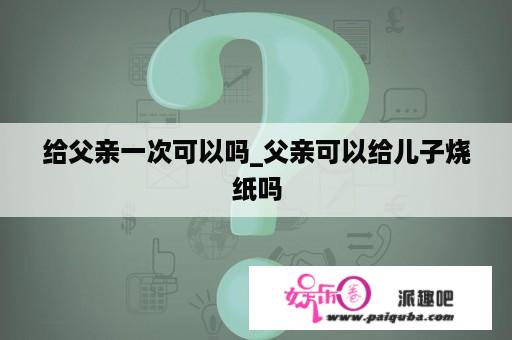 给父亲一次可以吗_父亲可以给儿子烧纸吗