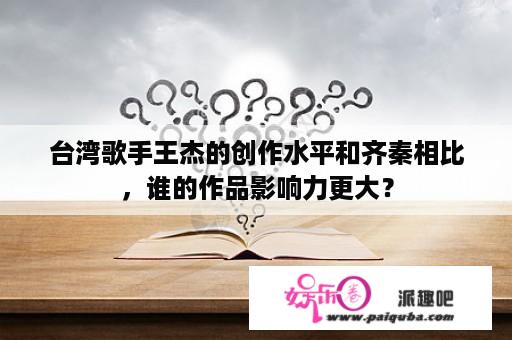 台湾歌手王杰的创作水平和齐秦相比，谁的作品影响力更大？