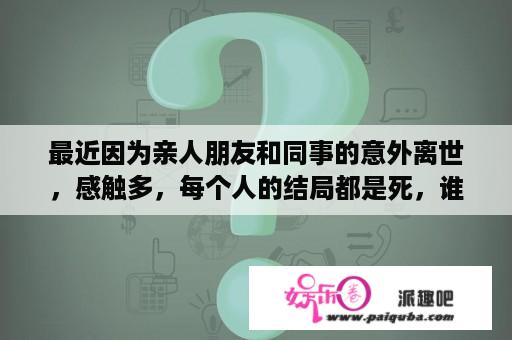 最近因为亲人朋友和同事的意外离世，感触多，每个人的结局都是死，谁的死对你震撼最深？