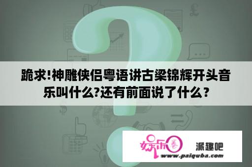 跪求!神雕侠侣粤语讲古梁锦辉开头音乐叫什么?还有前面说了什么？