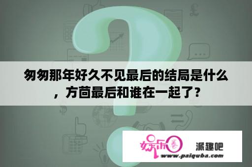 匆匆那年好久不见最后的结局是什么，方茴最后和谁在一起了？