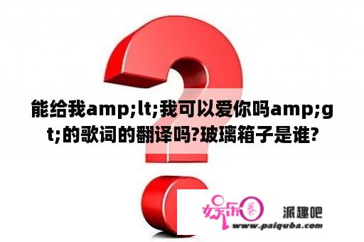 能给我amp;lt;我可以爱你吗amp;gt;的歌词的翻译吗?玻璃箱子是谁?