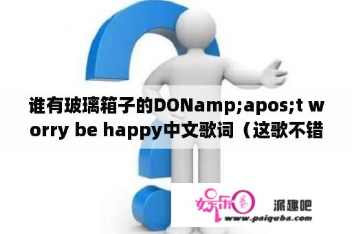 谁有玻璃箱子的DONamp;apos;t worry be happy中文歌词（这歌不错，大家帮帮忙吧，谢谢，可惜我没分了，不好意思ya)