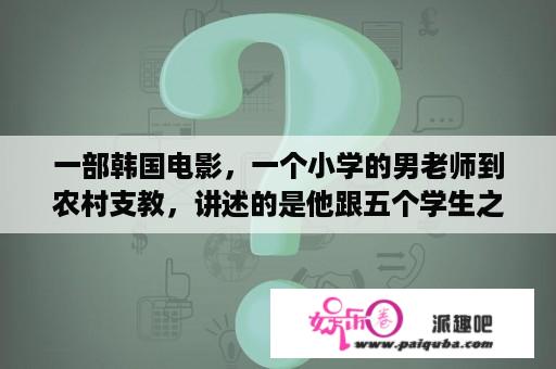 一部韩国电影，一个小学的男老师到农村支教，讲述的是他跟五个学生之间的故事，名字是什么啊？