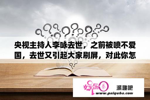 央视主持人李咏去世，之前被喷不爱国，去世又引起大家刷屏，对此你怎么看？