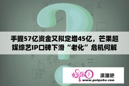 手握57亿资金又拟定增45亿，芒果超媒综艺IP口碑下滑“老化”危机何解？