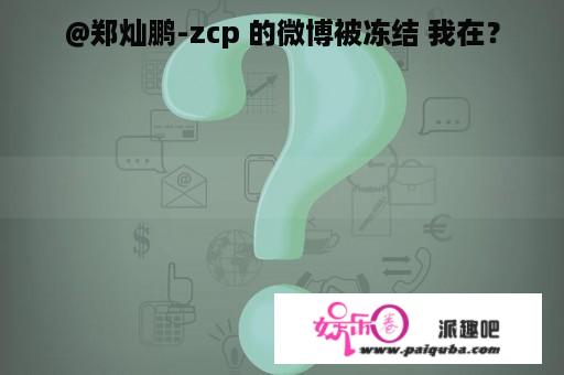 @郑灿鹏-zcp 的微博被冻结 我在？