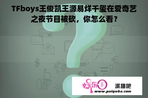 TFboys王俊凯王源易烊千玺在爱奇艺之夜节目被砍，你怎么看？