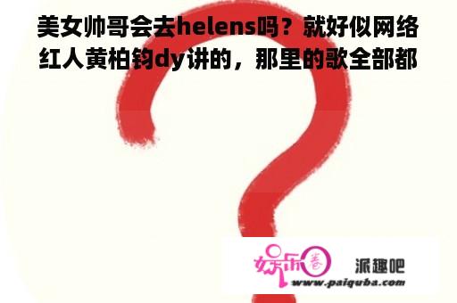 美女帅哥会去helens吗？就好似网络红人黄柏钧dy讲的，那里的歌全部都是二零零几年的。