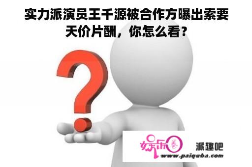 实力派演员王千源被合作方曝出索要天价片酬，你怎么看？