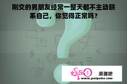 刚交的男朋友经常一整天都不主动联系自己，你觉得正常吗？