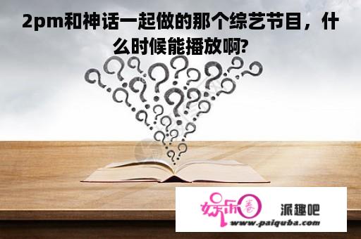 2pm和神话一起做的那个综艺节目，什么时候能播放啊?