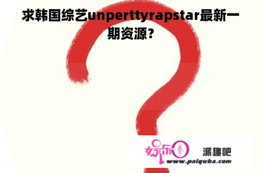 求韩国综艺unperttyrapstar最新一期资源？