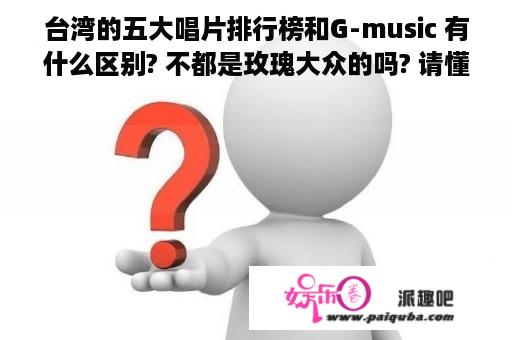 台湾的五大唱片排行榜和G-music 有什么区别? 不都是玫瑰大众的吗? 请懂者解答!!