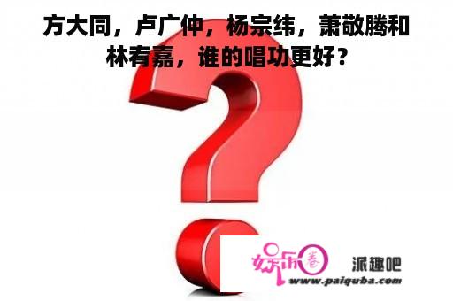 方大同，卢广仲，杨宗纬，萧敬腾和林宥嘉，谁的唱功更好？