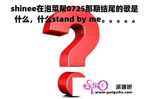 shinee在泡菜帮0725那期结尾的歌是什么，什么stand by me。。。。。