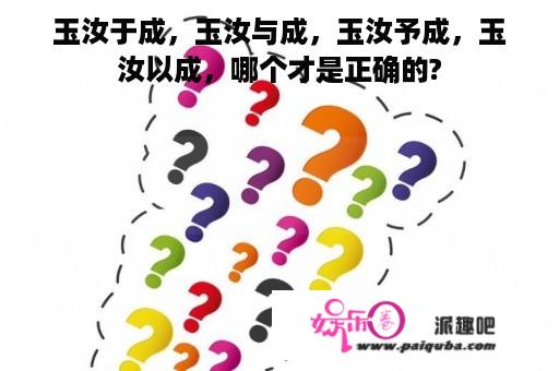 玉汝于成，玉汝与成，玉汝予成，玉汝以成，哪个才是正确的?