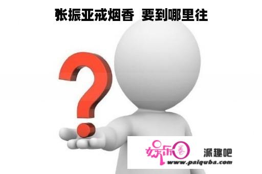 张振亚戒烟香  要到哪里往
？