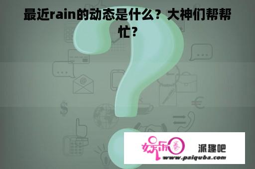 最近rain的动态是什么？大神们帮帮忙？