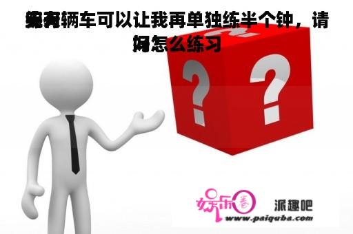 天天
练习
完有辆车可以让我再单独练半个钟，请问怎么练习
好？