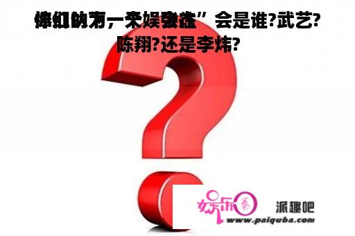 你们认为，天娱会往
捧红的下一个“张杰”会是谁?武艺?陈翔?还是李炜?