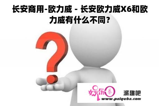 长安商用-欧力威 - 长安欧力威X6和欧力威有什么不同？