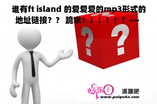 谁有ft island 的爱爱爱的mp3形式的地址链接？？ 跪求！！！！！！~~ 题外话..弘基姐夫我爱你！！！！！