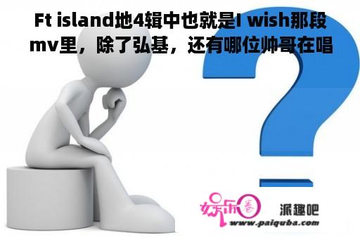 Ft island地4辑中也就是I wish那段mv里，除了弘基，还有哪位帅哥在唱啊