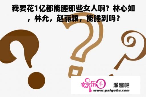 我要花1亿都能睡那些女人啊？林心如，林允，赵丽颖，能睡到吗？