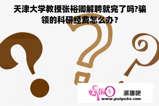 天津大学教授张裕卿解聘就完了吗?骗领的科研经费怎么办？