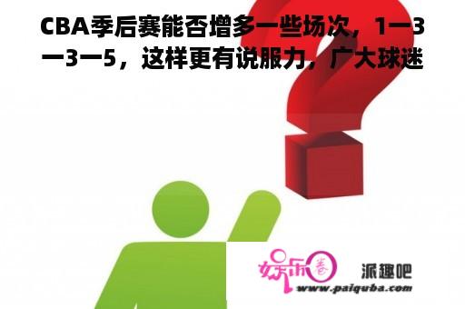 CBA季后赛能否增多一些场次，1一3一3一5，这样更有说服力，广大球迷也喜欢赞同？