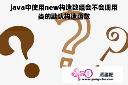 java中使用new构造数组会不会调用类的默认构造函数