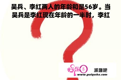 吴兵、李红两人的年龄和是56岁。当吴兵是李红现在年龄的一半时，李红那时的年龄正好是吴兵现在的年龄。那么