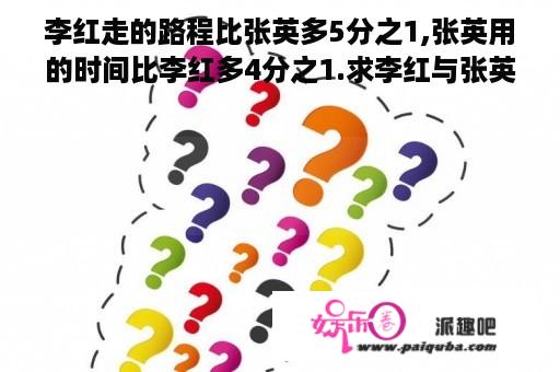 李红走的路程比张英多5分之1,张英用的时间比李红多4分之1.求李红与张英的速度比...