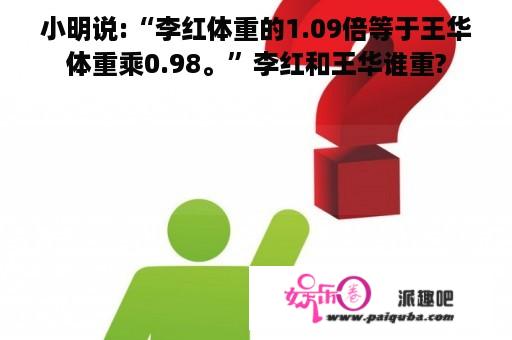 小明说:“李红体重的1.09倍等于王华体重乘0.98。”李红和王华谁重?