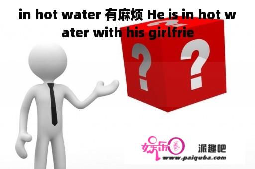 in hot water 有麻烦 He is in hot water with his girlfrie