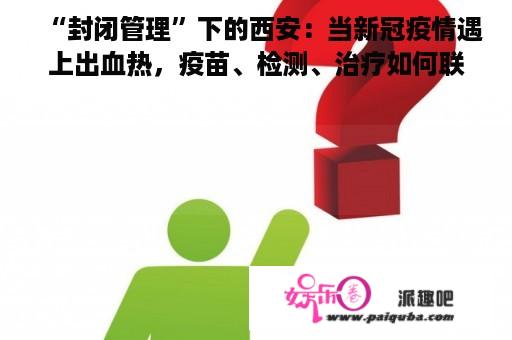 “封闭管理”下的西安：当新冠疫情遇上出血热，疫苗、检测、治疗如何联动防控？