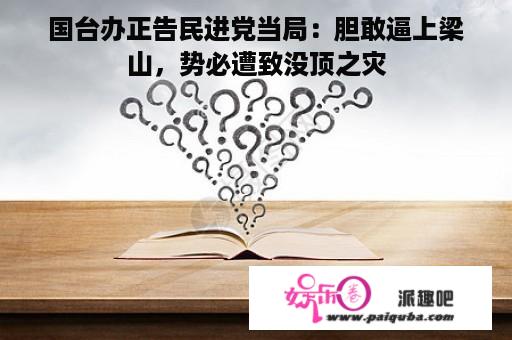 国台办正告民进党当局：胆敢逼上梁山，势必遭致没顶之灾