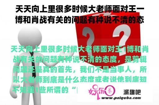 天天向上里很多时候大老师面对王一博和肖战有关的问题有种说不清的态度，是剪辑问题还是真的