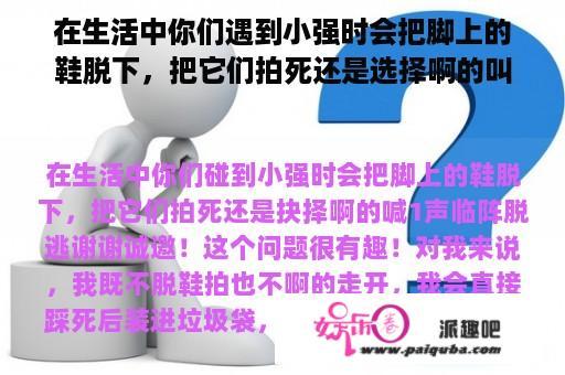 在生活中你们遇到小强时会把脚上的鞋脱下，把它们拍死还是选择啊的叫一声临阵脱逃