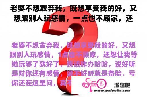 老婆不想放弃我，既想享受我的好，又想跟别人玩感情，一点也不顾家，还想让我等她玩够了就好了，我该咋办