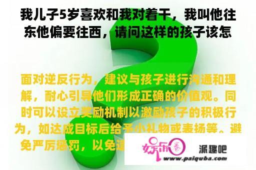 我儿子5岁喜欢和我对着干，我叫他往东他偏要往西，请问这样的孩子该怎样教育？