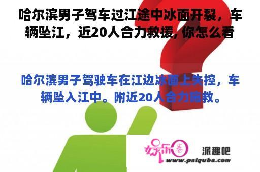 哈尔滨男子驾车过江途中冰面开裂，车辆坠江，近20人合力救援, 你怎么看？