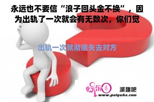 永远也不要信“浪子回头金不换”，因为出轨了一次就会有无数次，你们觉得对吗？